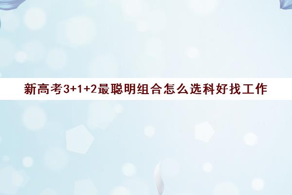 新高考3+1+2最聪明组合怎么选科好找工作(3 1 2新高考选科技巧)