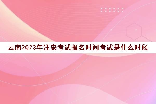 云南2023年注安考试报名时间考试是什么时候(2020年云南省注册安全工程师考试时间)