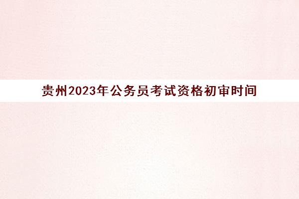 贵州2023年公务员考试资格初审时间(贵州公务员考试结果什么时候出来)