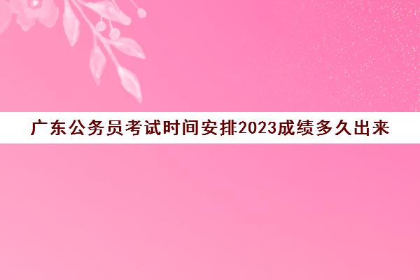 广东公务员考试时间安排2023成绩多久出来