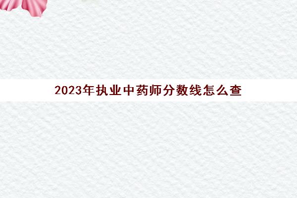 2023年执业中药师分数线怎么查(2023年执业中药师考试大纲)