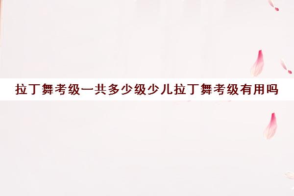 拉丁舞考级一共多少级少儿拉丁舞考级有用吗(少儿拉丁舞考级年龄划分)