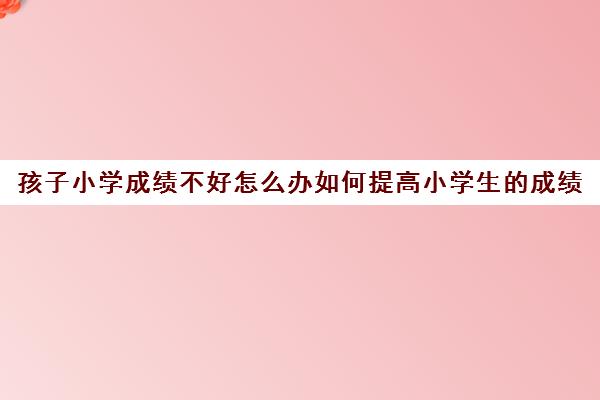 孩子小学成绩不好怎么办如何提高小学生的成绩(小学生成绩不好 家长怎么教育)