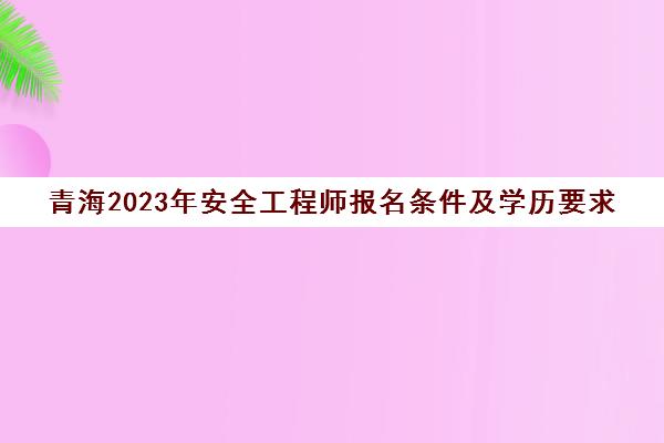 青海2023年安全工程师报名条件及学历要求(青海安全工程师考试成绩查询)