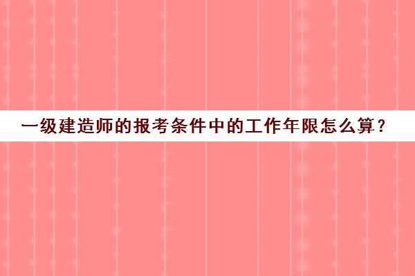 一级建造师的报考条件中的工作年限怎么算？(一级建造师报名工作年限和专业年限怎么填)