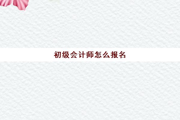 初级会计师怎么报名(初级会计师什么时候报名)