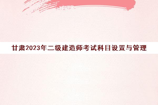甘肃2023年二级建造师考试科目设置与管理(甘肃省二建考试)
