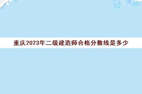 重庆2023年二级建造师合格分数线是多少(重庆2021年二级建造师合格线)