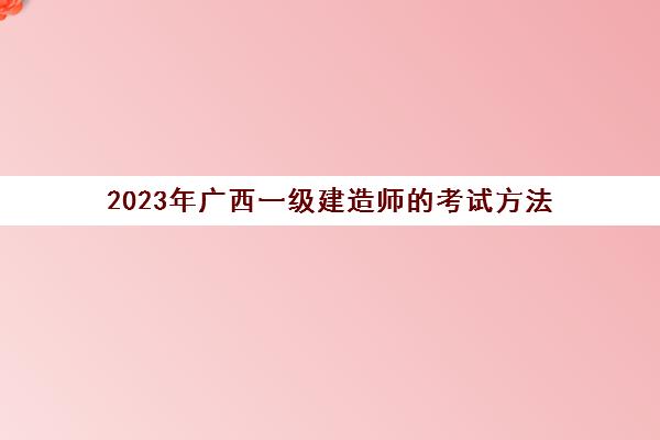 2023年广西一级建造师的考试方法(广西2020年一级建造师报名时间及考试时间)
