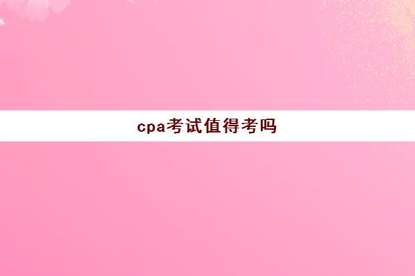 cpa考试值得考吗(cpa考试报名后可以不去考吗)