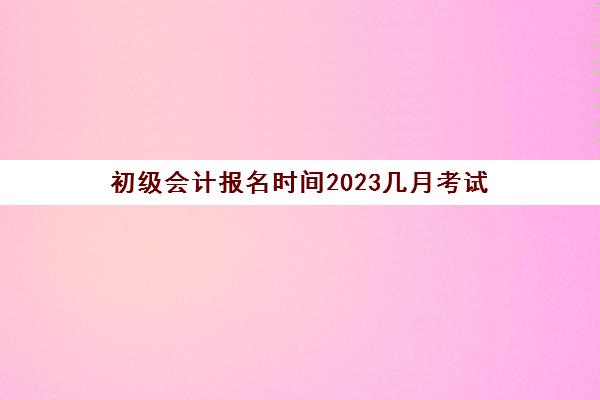 初级会计报名时间2023几月考试(初级会计报名时间2023几月考试呢)