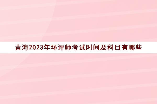 青海2023年环评师考试时间及科目有哪些
