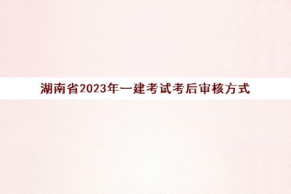 湖南省2023年一建考试考后审核方式(湖南一建考后审核时间)
