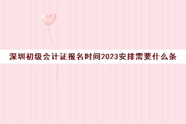 深圳初级会计证报名时间2023安排需要什么条件(2021深圳初级会计报名入口)