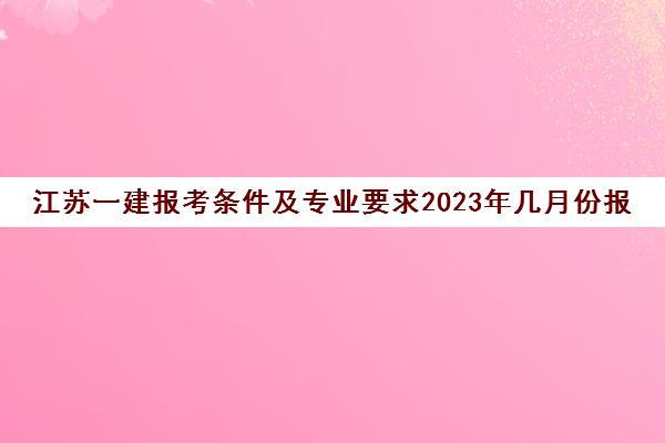 江苏一建报考条件及专业要求2023年几月份报名