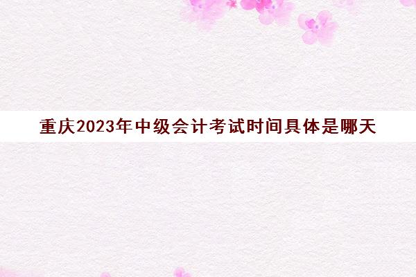 重庆2023年中级会计考试时间具体是哪天(重庆2021年中级会计考试具体时间)
