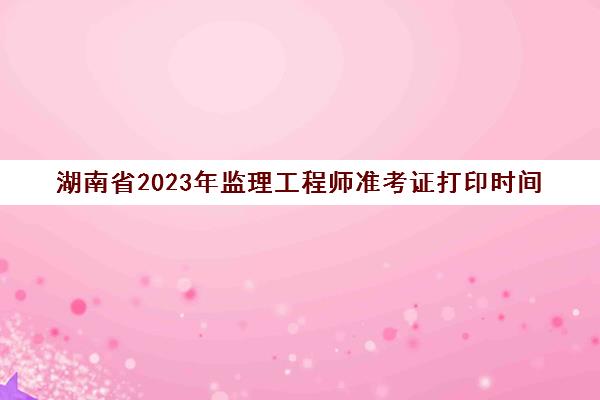 湖南省2023年监理工程师准考证打印时间(湖南2020监理工程师证书发放)
