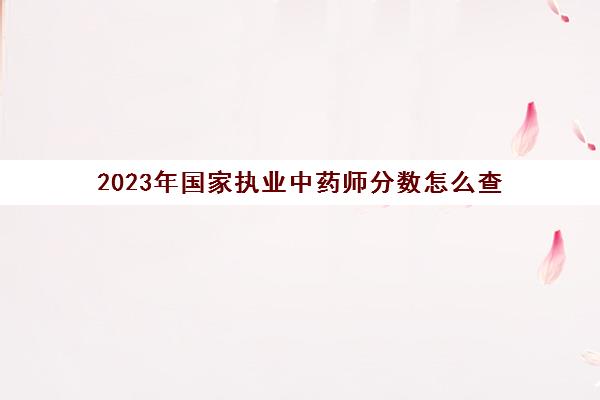 2023年国家执业中药师分数怎么查(中药执业药师分数查询)