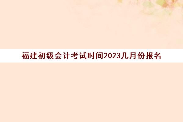 福建初级会计考试时间2023几月份报名(福建初级会计考试时间2022)