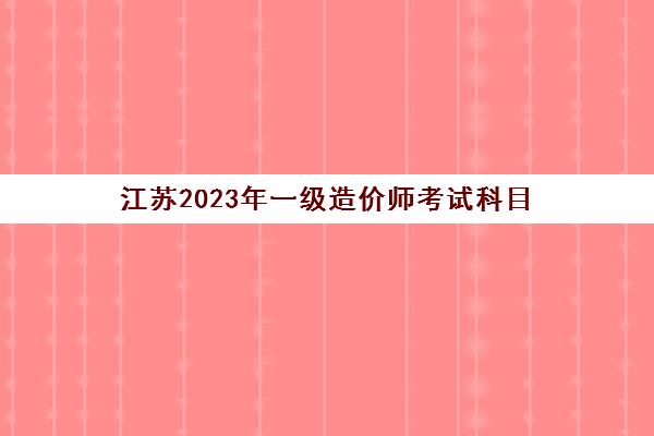 江苏2023年一级造价师考试科目(江苏一级造价考试时间)