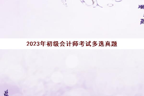 2023年初级会计师考试多选真题(2023年初级考试真题答案)