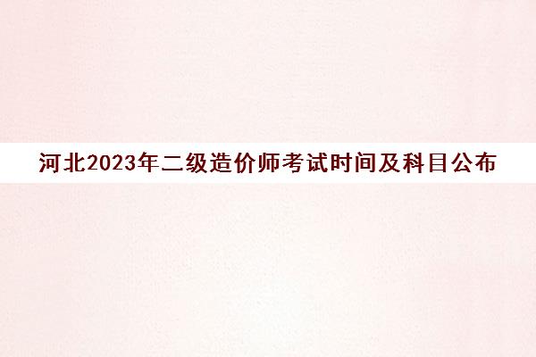 河北2023年二级造价师考试时间及科目公布(河北省二级造价考试时间)