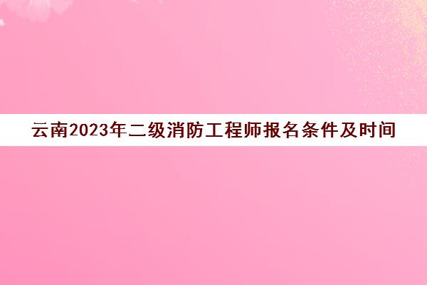 云南2023年二级消防工程师报名条件及时间(云南二级消防工程师报名时间2021考试时间)