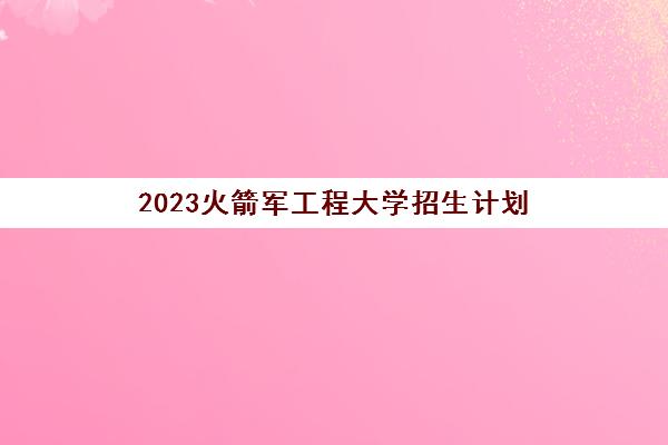 2023火箭军工程大学招生计划