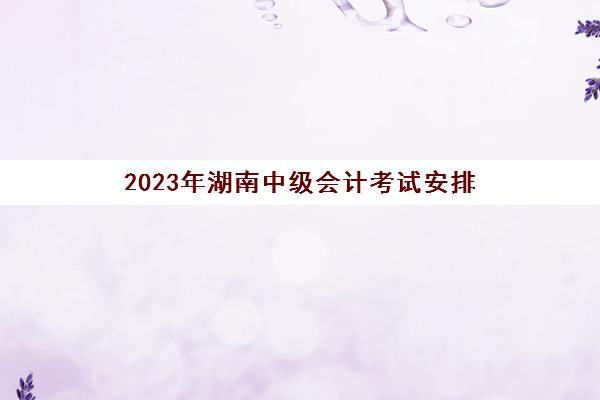 2023年湖南中级会计考试安排(湖南2021年中级会计考试时间)