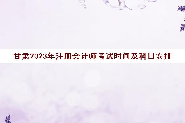 甘肃2023年注册会计师考试时间及科目安排(甘肃注会考试时间考场安排)