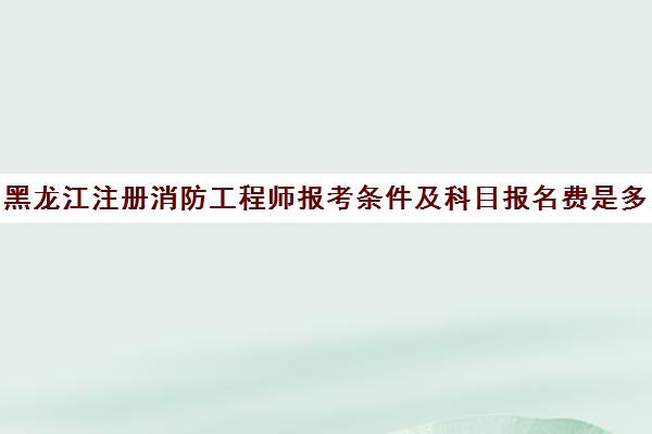 黑龙江注册消防工程师报考条件及科目报名费是多少(黑龙江消防工程师报名官网)