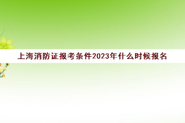 上海消防证报考条件2023年什么时候报名(上海2021消防报名)