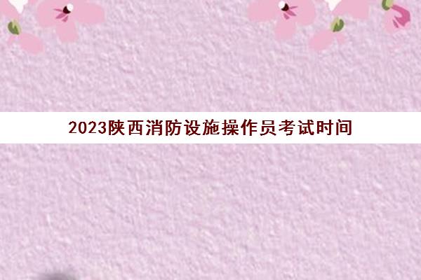 2023陕西消防设施操作员考试时间(陕西省消防操作员考试报名)