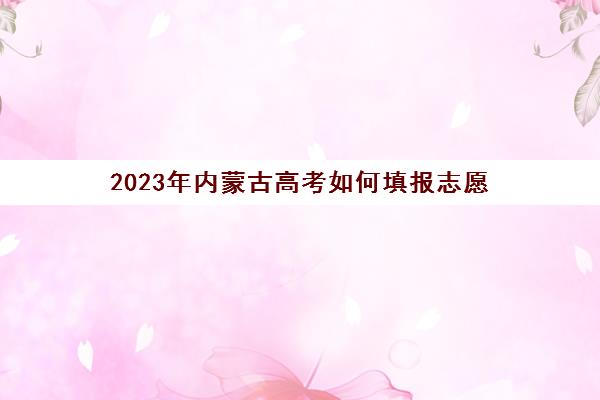 2023年内蒙古高考如何填报志愿(2023年内蒙古高考填报志愿时间)