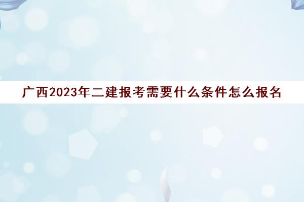 广西2023年二建报考需要什么条件怎么报名(广西二建报名时间和条件)