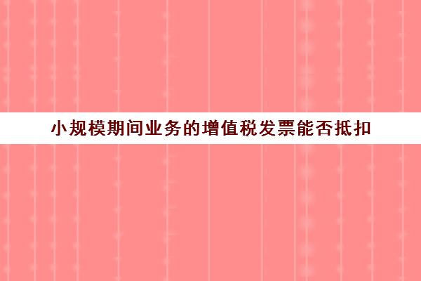 小规模期间业务的增值税发票能否抵扣(小规模企业增值税发票可以抵扣吗)