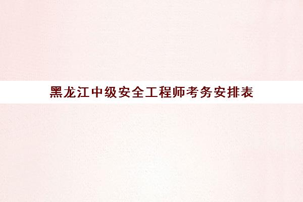 黑龙江中级安全工程师考务安排表(黑龙江省安全工程师报名时间)