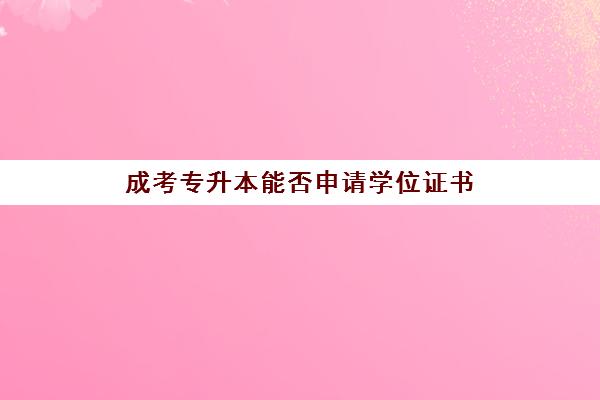 成考专升本能否申请学位证书(成人专升本能拿到学士学位证书吗)