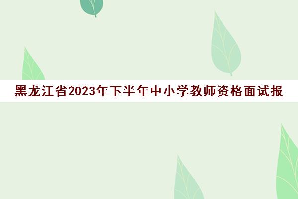 黑龙江省2023年下半年中小学教师资格面试报名地点(黑龙江省教师资格证面试报名2021上半年)