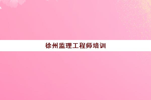 徐州监理工程师培训(徐州专业监理工程师考试时间)