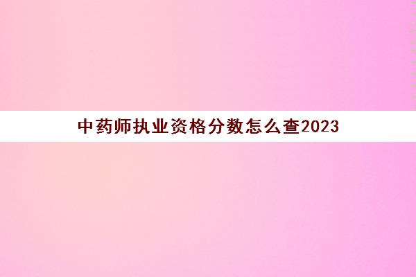 中药师执业资格分数怎么查2023(2020执业中药师成绩查询时间)