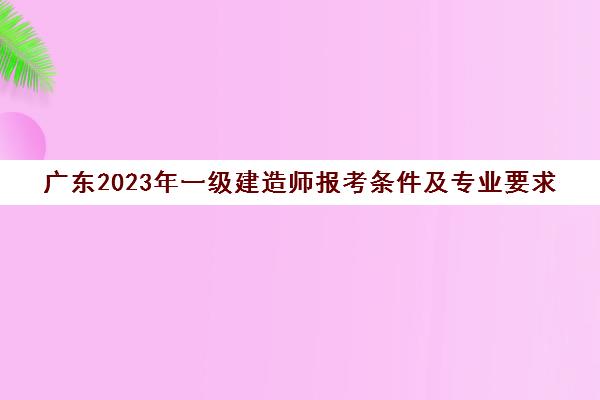 广东2023年一级建造师报考条件及专业要求(2020年广东一级建造师报考条件和时间)