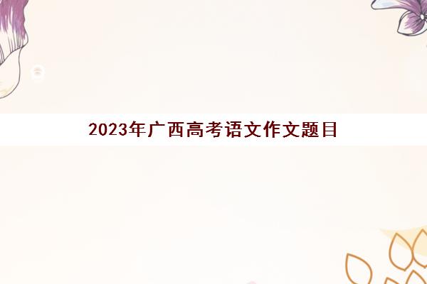 2023年广西高考语文作文题目(2023年广西高考数学试卷)