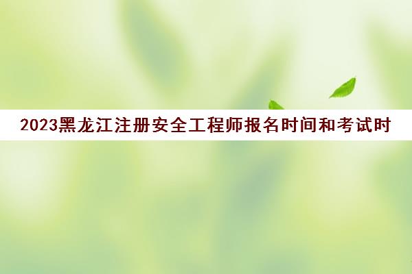 2023黑龙江注册安全工程师报名时间和考试时间(黑龙江注册安全工程师考试地点)