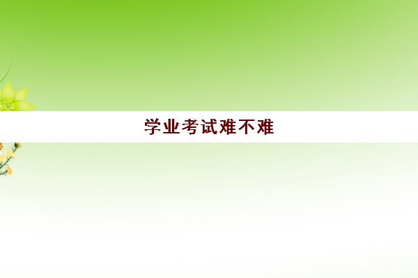 学业考试难不难(学业考难吗)