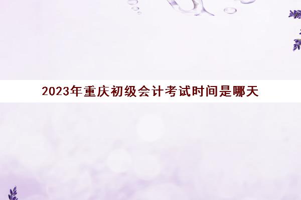 2023年重庆初级会计考试时间是哪天(重庆2021年初会计初级考试时间)