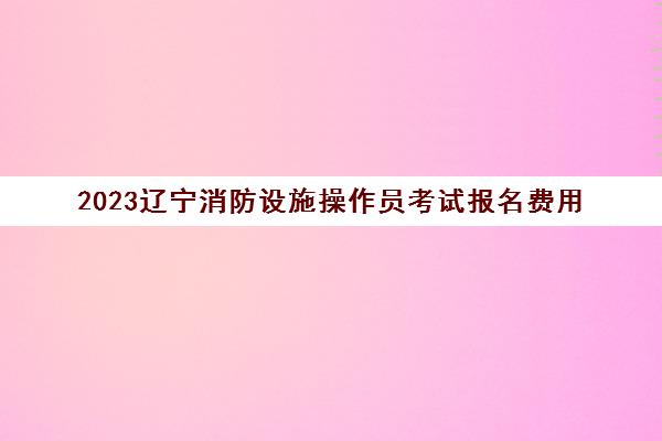 2023辽宁消防设施操作员考试报名费用(辽宁消防设施操作员考试题库)