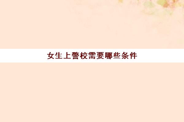 女生上警校需要哪些条件(女生上警校好就业吗)