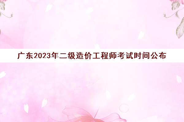 广东2023年二级造价工程师考试时间公布(2020年广东二级造价师报考时间)