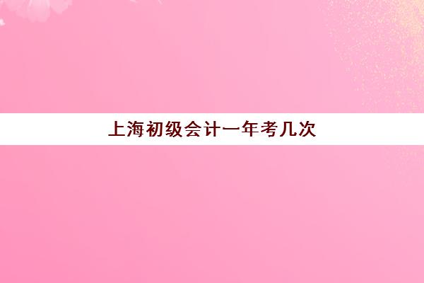 上海初级会计一年考几次(上海初级会计证一年考几次)